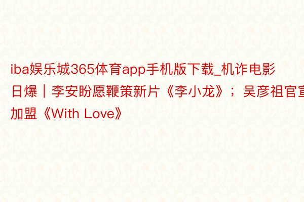 iba娱乐城365体育app手机版下载_机诈电影日爆｜李安盼愿鞭策新片《李小龙》；吴彦祖官宣加盟《With Love》