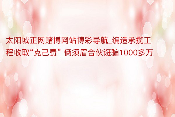 太阳城正网赌博网站博彩导航_编造承揽工程收取“克己费” 俩须眉合伙诳骗1000多万