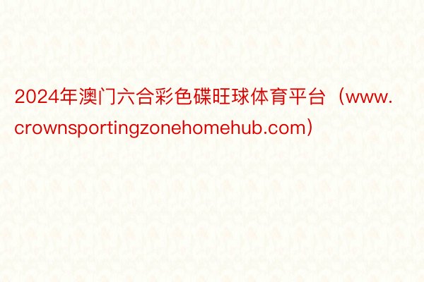 2024年澳门六合彩色碟旺球体育平台（www.crownsportingzonehomehub.com）