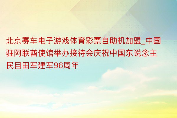 北京赛车电子游戏体育彩票自助机加盟_中国驻阿联酋使馆举办接待会庆祝中国东说念主民目田军建军96周年