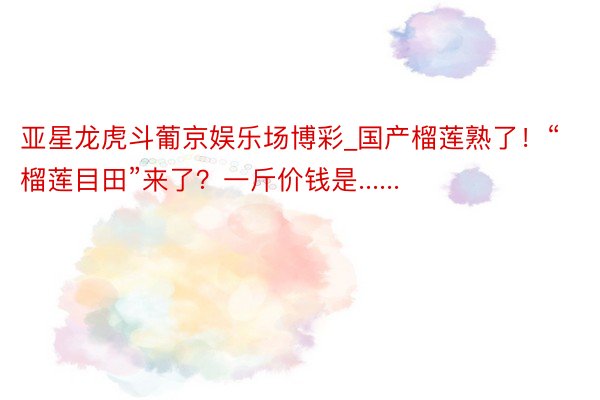 亚星龙虎斗葡京娱乐场博彩_国产榴莲熟了！“榴莲目田”来了？一斤价钱是......