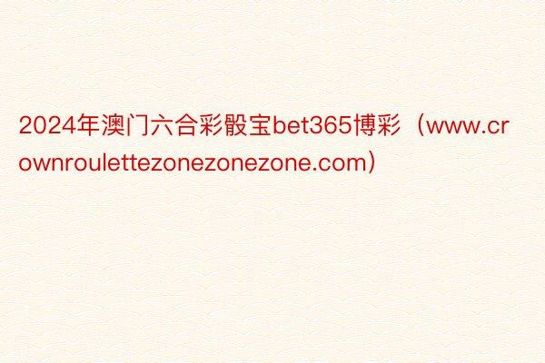 2024年澳门六合彩骰宝bet365博彩（www.crownroulettezonezonezone.com）