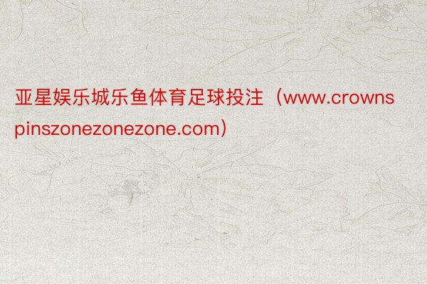 亚星娱乐城乐鱼体育足球投注（www.crownspinszonezonezone.com）