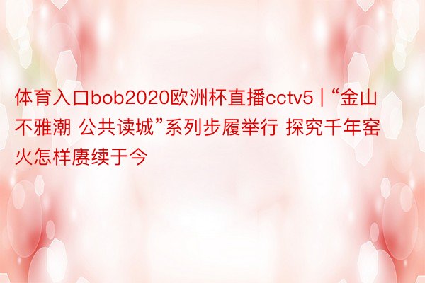 体育入口bob2020欧洲杯直播cctv5 | “金山不雅潮 公共读城”系列步履举行 探究千年窑火怎样赓续于今