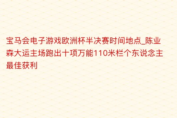 宝马会电子游戏欧洲杯半决赛时间地点_陈业森大运主场跑出十项万能110米栏个东说念主最佳获利