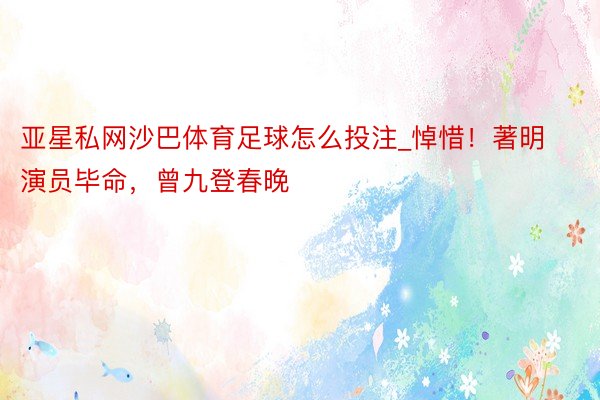 亚星私网沙巴体育足球怎么投注_悼惜！著明演员毕命，曾九登春晚