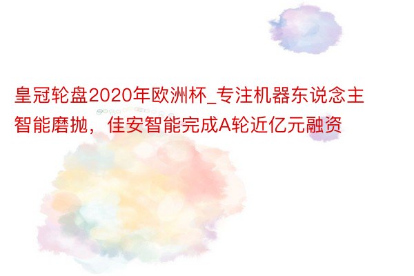 皇冠轮盘2020年欧洲杯_专注机器东说念主智能磨抛，佳安智能