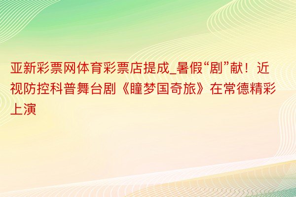 亚新彩票网体育彩票店提成_暑假“剧”献！近视防控科普舞台剧《瞳梦国奇旅》在常德精彩上演