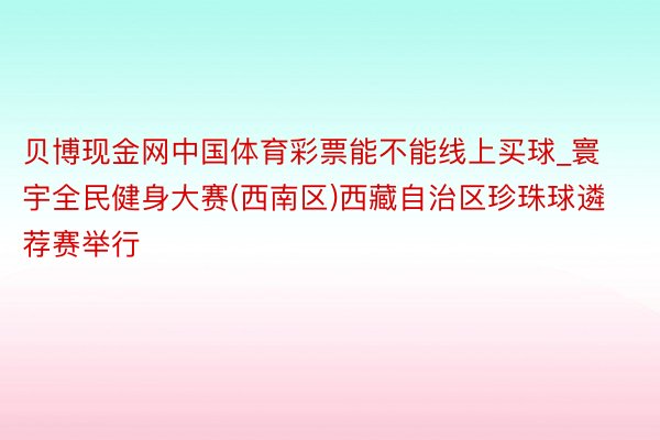 贝博现金网中国体育彩票能不能线上买球_寰宇全民健身大赛(西南