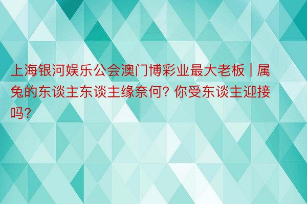 上海银河娱乐公会澳门博彩业最大老板 | 属兔的东谈主东谈主缘